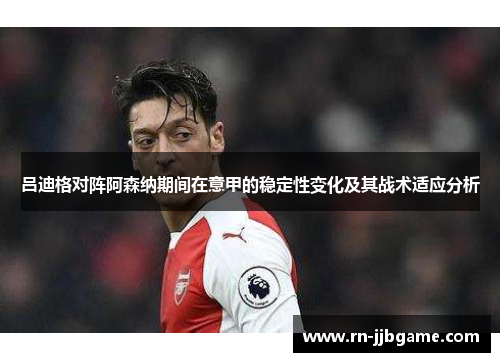 吕迪格对阵阿森纳期间在意甲的稳定性变化及其战术适应分析