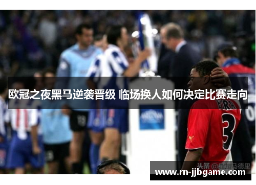 欧冠之夜黑马逆袭晋级 临场换人如何决定比赛走向