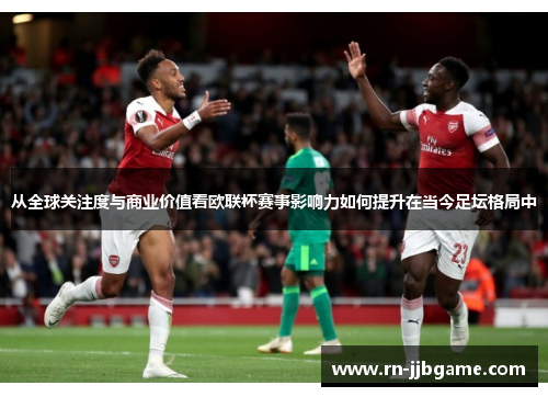 从全球关注度与商业价值看欧联杯赛事影响力如何提升在当今足坛格局中
