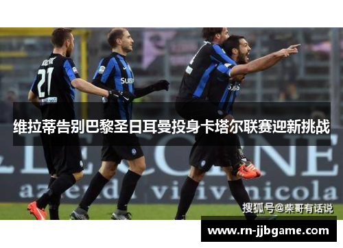 维拉蒂告别巴黎圣日耳曼投身卡塔尔联赛迎新挑战