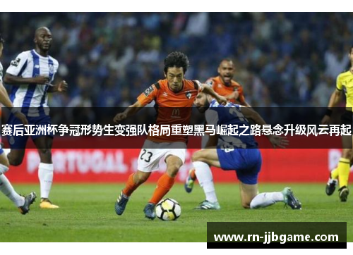 赛后亚洲杯争冠形势生变强队格局重塑黑马崛起之路悬念升级风云再起