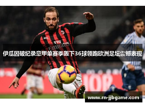 伊瓜因破纪录意甲单赛季轰下36球领跑欧洲足坛震撼表现 伊瓜因破纪录意甲单赛季轰下36球领跑欧洲足坛震撼表现