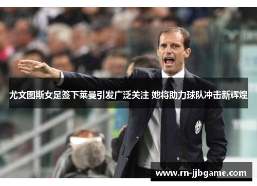 尤文图斯女足签下莱曼引发广泛关注 她将助力球队冲击新辉煌 尤文图斯女足签下莱曼引发广泛关注 她将助力球队冲击新辉煌