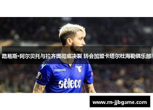 路易斯·阿尔贝托与拉齐奥彻底决裂 转会加盟卡塔尔杜海勒俱乐部 路易斯·阿尔贝托与拉齐奥彻底决裂 转会加盟卡塔尔杜海勒俱乐部