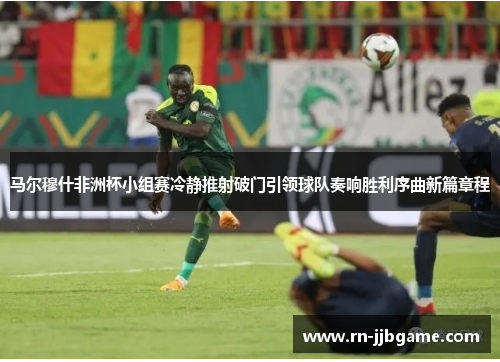 马尔穆什非洲杯小组赛冷静推射破门引领球队奏响胜利序曲新篇章程 马尔穆什非洲杯小组赛冷静推射破门引领球队奏响胜利序曲新篇章程