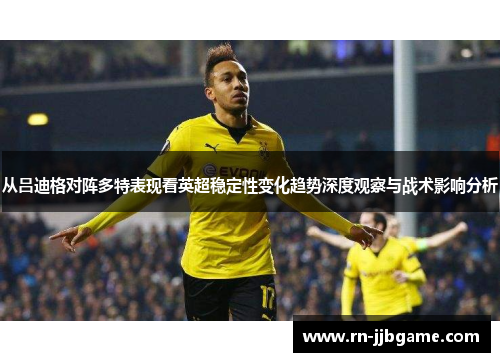 从吕迪格对阵多特表现看英超稳定性变化趋势深度观察与战术影响分析 从吕迪格对阵多特表现看英超稳定性变化趋势深度观察与战术影响分析