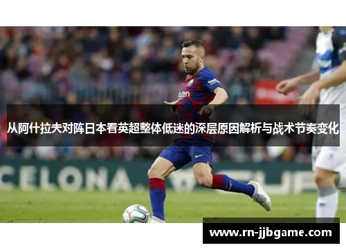 从阿什拉夫对阵日本看英超整体低迷的深层原因解析与战术节奏变化 从阿什拉夫对阵日本看英超整体低迷的深层原因解析与战术节奏变化