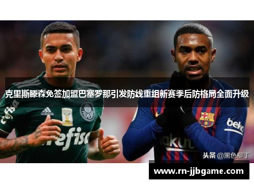 克里斯滕森免签加盟巴塞罗那引发防线重组新赛季后防格局全面升级 克里斯滕森免签加盟巴塞罗那引发防线重组新赛季后防格局全面升级