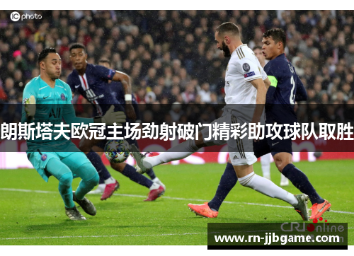 朗斯塔夫欧冠主场劲射破门精彩助攻球队取胜 朗斯塔夫欧冠主场劲射破门精彩助攻球队取胜
